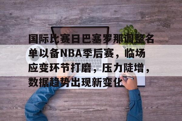 九游官网登录页-关于国际比赛日巴塞罗那调整名单以备NBA季后赛，临场应变环节打磨，压力陡增，数据趋势出现新变化的信息
