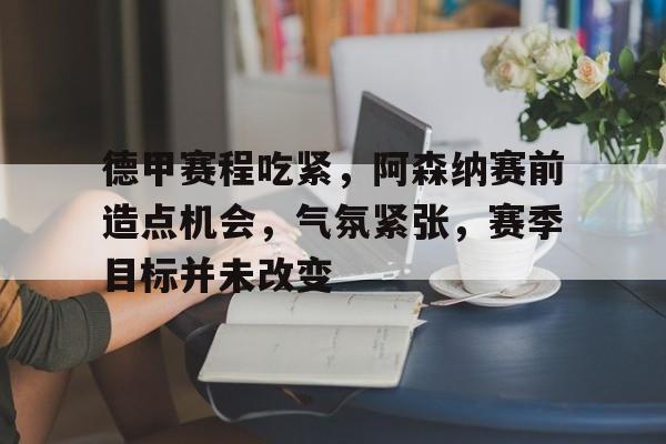 九游官网登录-关于德甲赛程吃紧，阿森纳赛前造点机会，气氛紧张，赛季目标并未改变的信息